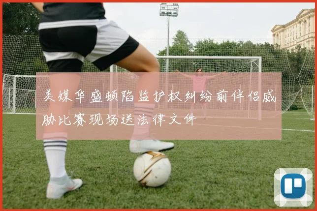 美媒华盛顿陷监护权纠纷前伴侣威胁比赛现场送法律文件