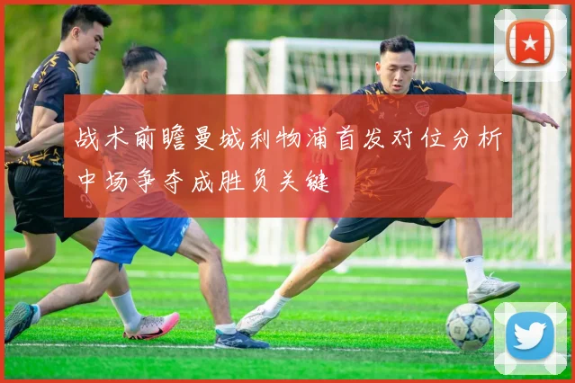 战术前瞻曼城利物浦首发对位分析中场争夺成胜负关键